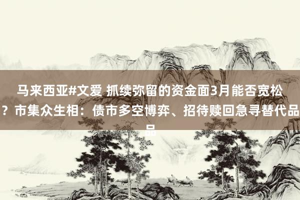 马来西亚#文爱 抓续弥留的资金面3月能否宽松？市集众生相：债市多空博弈、招待赎回急寻替代品