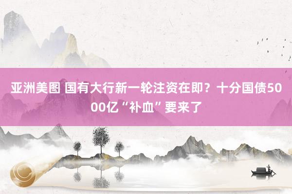 亚洲美图 国有大行新一轮注资在即？十分国债5000亿“补血”要来了