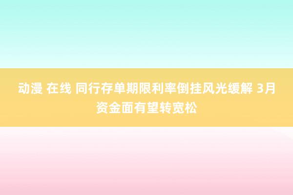 动漫 在线 同行存单期限利率倒挂风光缓解 3月资金面有望转宽松