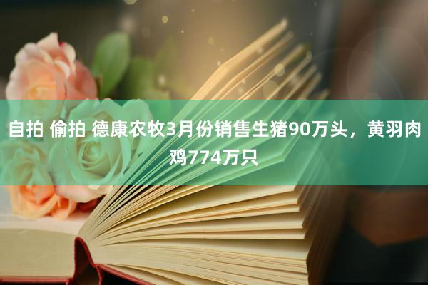 自拍 偷拍 德康农牧3月份销售生猪90万头，黄羽肉鸡774万只