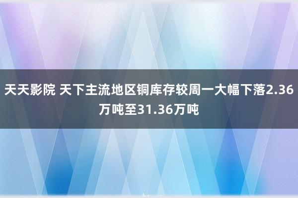 天天影院 天下主流地区铜库存较周一大幅下落2.36万吨至31.36万吨
