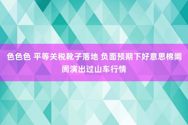 色色色 平等关税靴子落地 负面预期下好意思棉阛阓演出过山车行情