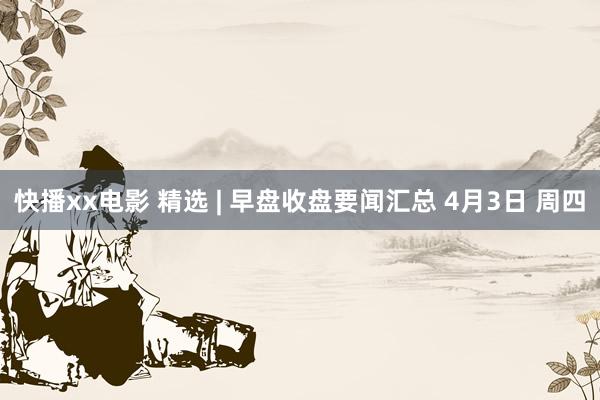 快播xx电影 精选 | 早盘收盘要闻汇总 4月3日 周四