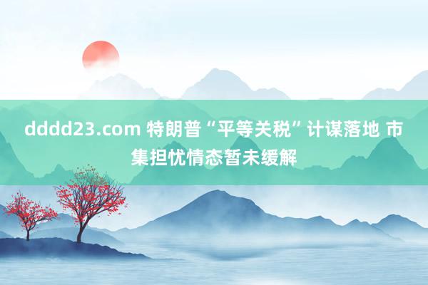 dddd23.com 特朗普“平等关税”计谋落地 市集担忧情态暂未缓解
