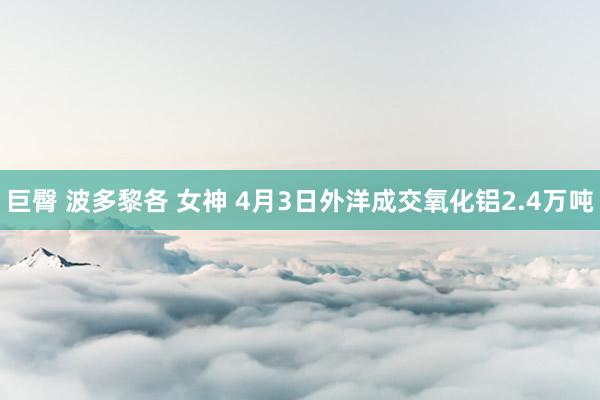 巨臀 波多黎各 女神 4月3日外洋成交氧化铝2.4万吨